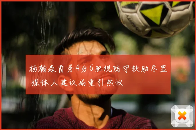 杨瀚森首秀4分6犯规防守软肋尽显 媒体人建议减重引热议