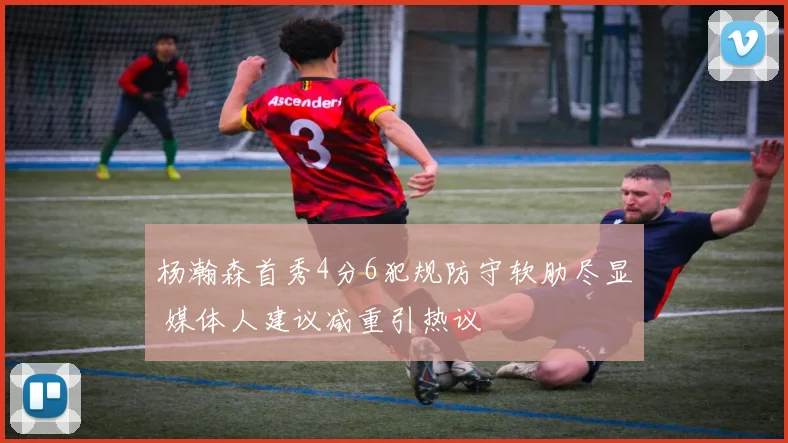 杨瀚森首秀4分6犯规防守软肋尽显 媒体人建议减重引热议